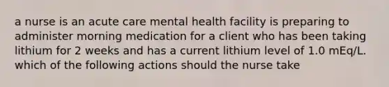 a nurse is an acute care mental health facility is preparing to administer morning medication for a client who has been taking lithium for 2 weeks and has a current lithium level of 1.0 mEq/L. which of the following actions should the nurse take