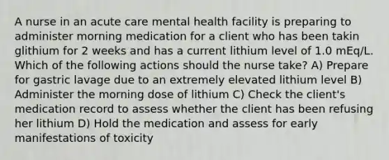 A nurse in an acute care mental health facility is preparing to administer morning medication for a client who has been takin glithium for 2 weeks and has a current lithium level of 1.0 mEq/L. Which of the following actions should the nurse take? A) Prepare for gastric lavage due to an extremely elevated lithium level B) Administer the morning dose of lithium C) Check the client's medication record to assess whether the client has been refusing her lithium D) Hold the medication and assess for early manifestations of toxicity