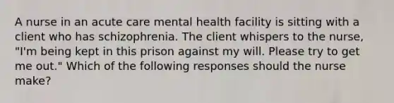 A nurse in an acute care mental health facility is sitting with a client who has schizophrenia. The client whispers to the nurse, "I'm being kept in this prison against my will. Please try to get me out." Which of the following responses should the nurse make?