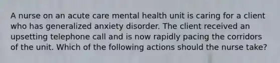 A nurse on an acute care mental health unit is caring for a client who has generalized anxiety disorder. The client received an upsetting telephone call and is now rapidly pacing the corridors of the unit. Which of the following actions should the nurse take?