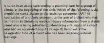 A nurse in an acute care setting is planning care for a group of clients at the beginning of the shift. Which of the following tasks should the nurse assign to the assistive personnel (AP)? A) Application of antibiotic ointment to the arm of a client who has dermatitis B) Obtaining medical history information from a stable client who is being admitted C) Monitoring vital signs of a client who had an appendectomy 12 hr ago D) Removal of the nasogastric tube of a client who has been receiving enteral feedings