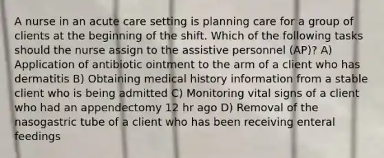 A nurse in an acute care setting is planning care for a group of clients at the beginning of the shift. Which of the following tasks should the nurse assign to the assistive personnel (AP)? A) Application of antibiotic ointment to the arm of a client who has dermatitis B) Obtaining medical history information from a stable client who is being admitted C) Monitoring vital signs of a client who had an appendectomy 12 hr ago D) Removal of the nasogastric tube of a client who has been receiving enteral feedings