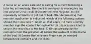 A nurse on an acute care unit is caring for a client following a total hip arthroplasty. The client is confused, is moving his leg into positions that could dislocate the new hip joint, and he repeatedly attempts to get out of bed. After determining that restraint application is indicated, which of the following actions should the nurse take? (Select all that apply.) 1) Have a family member sign the consent for restraints. 2) Use a square knot to secure the restraints to the bed. 3) Get an prescription for restraints from the provider. 4) Secure the restraint to the frame of the bed. 5) Ensure that only one finger can be inserted between the restraint and the client.