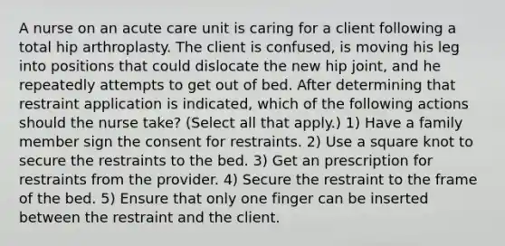 A nurse on an acute care unit is caring for a client following a total hip arthroplasty. The client is confused, is moving his leg into positions that could dislocate the new hip joint, and he repeatedly attempts to get out of bed. After determining that restraint application is indicated, which of the following actions should the nurse take? (Select all that apply.) 1) Have a family member sign the consent for restraints. 2) Use a square knot to secure the restraints to the bed. 3) Get an prescription for restraints from the provider. 4) Secure the restraint to the frame of the bed. 5) Ensure that only one finger can be inserted between the restraint and the client.