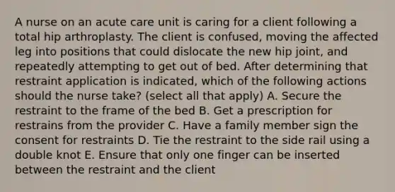 A nurse on an acute care unit is caring for a client following a total hip arthroplasty. The client is confused, moving the affected leg into positions that could dislocate the new hip joint, and repeatedly attempting to get out of bed. After determining that restraint application is indicated, which of the following actions should the nurse take? (select all that apply) A. Secure the restraint to the frame of the bed B. Get a prescription for restrains from the provider C. Have a family member sign the consent for restraints D. Tie the restraint to the side rail using a double knot E. Ensure that only one finger can be inserted between the restraint and the client