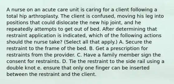 A nurse on an acute care unit is caring for a client following a total hip arthroplasty. The client is confused, moving his leg into positions that could dislocate the new hip joint, and he repeatedly attempts to get out of bed. After determining that restraint application is indicated, which of the following actions should the nurse take? (Select all that apply.) A. Secure the restraint to the frame of the bed. B. Get a prescription for restraints from the provider. C. Have a family member sign the consent for restraints. D. Tie the restraint to the side rail using a double knot e. ensure that only one finger can be inserted between the restraint and the client.