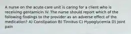 A nurse on the acute care unit is caring for a client who is receiving gentamicin IV. The nurse should report which of the following findings to the provider as an adverse effect of the medication? A) Constipation B) Tinnitus C) Hypoglycemia D) Joint pain