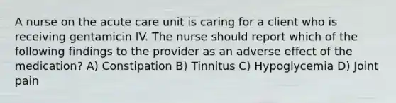 A nurse on the acute care unit is caring for a client who is receiving gentamicin IV. The nurse should report which of the following findings to the provider as an adverse effect of the medication? A) Constipation B) Tinnitus C) Hypoglycemia D) Joint pain