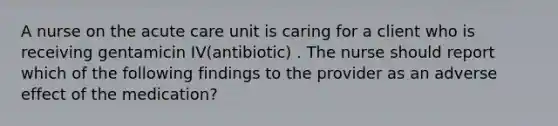 A nurse on the acute care unit is caring for a client who is receiving gentamicin IV(antibiotic) . The nurse should report which of the following findings to the provider as an adverse effect of the medication?