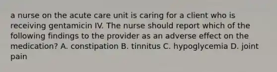 a nurse on the acute care unit is caring for a client who is receiving gentamicin IV. The nurse should report which of the following findings to the provider as an adverse effect on the medication? A. constipation B. tinnitus C. hypoglycemia D. joint pain