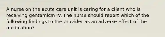 A nurse on the acute care unit is caring for a client who is receiving gentamicin IV. The nurse should report which of the following findings to the provider as an adverse effect of the medication?