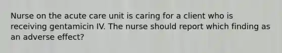 Nurse on the acute care unit is caring for a client who is receiving gentamicin IV. The nurse should report which finding as an adverse effect?