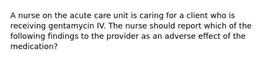 A nurse on the acute care unit is caring for a client who is receiving gentamycin IV. The nurse should report which of the following findings to the provider as an adverse effect of the medication?