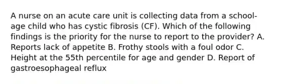 A nurse on an acute care unit is collecting data from a school-age child who has cystic fibrosis (CF). Which of the following findings is the priority for the nurse to report to the provider? A. Reports lack of appetite B. Frothy stools with a foul odor C. Height at the 55th percentile for age and gender D. Report of gastroesophageal reflux