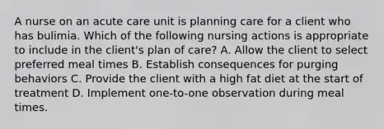 A nurse on an acute care unit is planning care for a client who has bulimia. Which of the following nursing actions is appropriate to include in the client's plan of care? A. Allow the client to select preferred meal times B. Establish consequences for purging behaviors C. Provide the client with a high fat diet at the start of treatment D. Implement one-to-one observation during meal times.