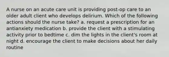 A nurse on an acute care unit is providing post-op care to an older adult client who develops delirium. Which of the following actions should the nurse take? a. request a prescription for an antianxiety medication b. provide the client with a stimulating activity prior to bedtime c. dim the lights in the client's room at night d. encourage the client to make decisions about her daily routine