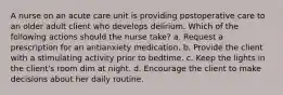 A nurse on an acute care unit is providing postoperative care to an older adult client who develops delirium. Which of the following actions should the nurse take? a. Request a prescription for an antianxiety medication. b. Provide the client with a stimulating activity prior to bedtime. c. Keep the lights in the client's room dim at night. d. Encourage the client to make decisions about her daily routine.