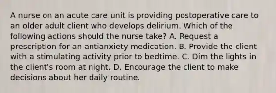 A nurse on an acute care unit is providing postoperative care to an older adult client who develops delirium. Which of the following actions should the nurse take? A. Request a prescription for an antianxiety medication. B. Provide the client with a stimulating activity prior to bedtime. C. Dim the lights in the client's room at night. D. Encourage the client to make decisions about her daily routine.