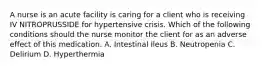 A nurse is an acute facility is caring for a client who is receiving IV NITROPRUSSIDE for hypertensive crisis. Which of the following conditions should the nurse monitor the client for as an adverse effect of this medication. A. Intestinal Ileus B. Neutropenia C. Delirium D. Hyperthermia