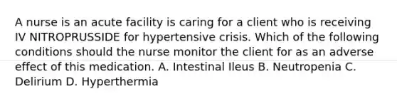 A nurse is an acute facility is caring for a client who is receiving IV NITROPRUSSIDE for hypertensive crisis. Which of the following conditions should the nurse monitor the client for as an adverse effect of this medication. A. Intestinal Ileus B. Neutropenia C. Delirium D. Hyperthermia