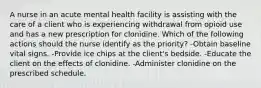 A nurse in an acute mental health facility is assisting with the care of a client who is experiencing withdrawal from opioid use and has a new prescription for clonidine. Which of the following actions should the nurse identify as the priority? -Obtain baseline vital signs. -Provide ice chips at the client's bedside. -Educate the client on the effects of clonidine. -Administer clonidine on the prescribed schedule.