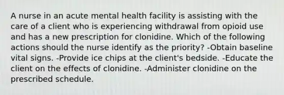 A nurse in an acute mental health facility is assisting with the care of a client who is experiencing withdrawal from opioid use and has a new prescription for clonidine. Which of the following actions should the nurse identify as the priority? -Obtain baseline vital signs. -Provide ice chips at the client's bedside. -Educate the client on the effects of clonidine. -Administer clonidine on the prescribed schedule.