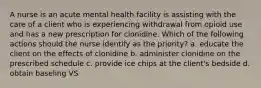 A nurse is an acute mental health facility is assisting with the care of a client who is experiencing withdrawal from opioid use and has a new prescription for clonidine. Which of the following actions should the nurse identify as the priority? a. educate the client on the effects of clonidine b. administer clonidine on the prescribed schedule c. provide ice chips at the client's bedside d. obtain baseling VS