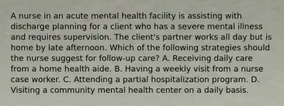 A nurse in an acute mental health facility is assisting with discharge planning for a client who has a severe mental illness and requires supervision. The client's partner works all day but is home by late afternoon. Which of the following strategies should the nurse suggest for follow-up care? A. Receiving daily care from a home health aide. B. Having a weekly visit from a nurse case worker. C. Attending a partial hospitalization program. D. Visiting a community mental health center on a daily basis.