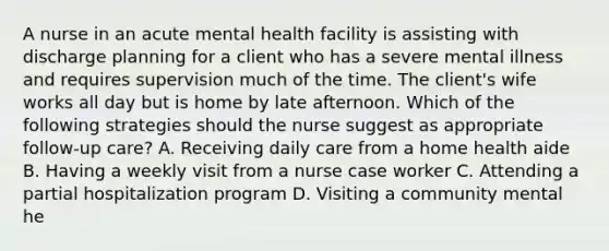 A nurse in an acute mental health facility is assisting with <a href='https://www.questionai.com/knowledge/ki5CWzpwde-discharge-planning' class='anchor-knowledge'>discharge planning</a> for a client who has a severe mental illness and requires supervision much of the time. The client's wife works all day but is home by late afternoon. Which of the following strategies should the nurse suggest as appropriate follow-up care? A. Receiving daily care from a home health aide B. Having a weekly visit from a nurse case worker C. Attending a <a href='https://www.questionai.com/knowledge/ka14NnAxQ8-partial-hospitalization' class='anchor-knowledge'>partial hospitalization</a> program D. Visiting a community mental he