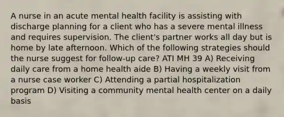 A nurse in an acute mental health facility is assisting with discharge planning for a client who has a severe mental illness and requires supervision. The client's partner works all day but is home by late afternoon. Which of the following strategies should the nurse suggest for follow-up care? ATI MH 39 A) Receiving daily care from a home health aide B) Having a weekly visit from a nurse case worker C) Attending a partial hospitalization program D) Visiting a community mental health center on a daily basis