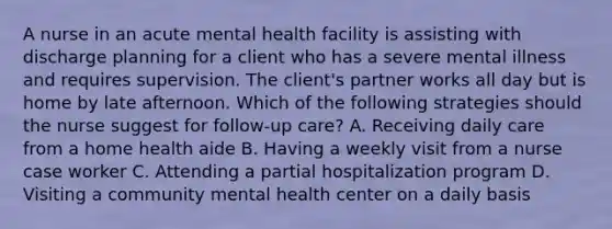 A nurse in an acute mental health facility is assisting with discharge planning for a client who has a severe mental illness and requires supervision. The client's partner works all day but is home by late afternoon. Which of the following strategies should the nurse suggest for follow-up care? A. Receiving daily care from a home health aide B. Having a weekly visit from a nurse case worker C. Attending a partial hospitalization program D. Visiting a community mental health center on a daily basis