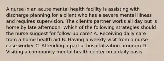 A nurse in an acute mental health facility is assisting with discharge planning for a client who has a severe mental illness and requires supervision. The client's partner works all day but is home by late afternoon. Which of the following strategies should the nurse suggest for follow-up care? A. Receiving daily care from a home health aid B. Having a weekly visit from a nurse case worker C. Attending a partial hospitalization program D. Visiting a community mental health center on a daily basis