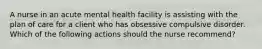 A nurse in an acute mental health facility is assisting with the plan of care for a client who has obsessive compulsive disorder. Which of the following actions should the nurse recommend?