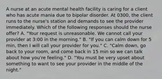 A nurse at an acute mental health facility is caring for a client who has acute mania due to bipolar disorder. At 0300, the client runs to the nurse's station and demands to see the provider immediately. Which of the following responses should the nurse offer? A. "Your request is unreasonable. We cannot call your provider at 3:00 in the morning." B. "If you can calm down for 5 min, then I will call your provider for you." C. "Calm down, go back to your room, and come back in 15 min so we can talk about how you're feeling." D. "You must be very upset about something to want to see your provider in the middle of the night."