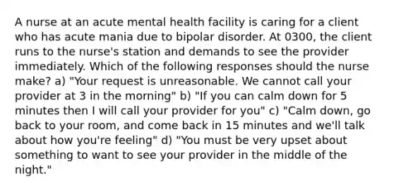 A nurse at an acute mental health facility is caring for a client who has acute mania due to bipolar disorder. At 0300, the client runs to the nurse's station and demands to see the provider immediately. Which of the following responses should the nurse make? a) "Your request is unreasonable. We cannot call your provider at 3 in the morning" b) "If you can calm down for 5 minutes then I will call your provider for you" c) "Calm down, go back to your room, and come back in 15 minutes and we'll talk about how you're feeling" d) "You must be very upset about something to want to see your provider in the middle of the night."