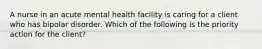 A nurse in an acute mental health facility is caring for a client who has bipolar disorder. Which of the following is the priority action for the client?