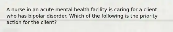 A nurse in an acute mental health facility is caring for a client who has bipolar disorder. Which of the following is the priority action for the client?