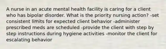 A nurse in an acute mental health facility is caring for a client who has bipolar disorder. What is the priority nursing action? -set consistent limits for expected client behavior -administer prescribed meds are scheduled -provide the client with step by step instructions during hygiene activities -monitor the client for escalating behavior