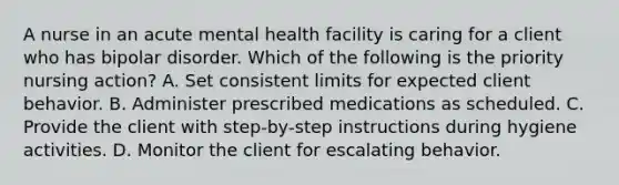 A nurse in an acute mental health facility is caring for a client who has bipolar disorder. Which of the following is the priority nursing action? A. Set consistent limits for expected client behavior. B. Administer prescribed medications as scheduled. C. Provide the client with step‑by‑step instructions during hygiene activities. D. Monitor the client for escalating behavior.