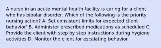 A nurse in an acute mental health facility is caring for a client who has bipolar disorder. Which of the following is the priority nursing action? A. Set consistent limits for expected client behavior' B. Administer prescribed medications as scheduled C. Provide the client with step by step instructions during hygiene activities D. Monitor the client for escalating behavior