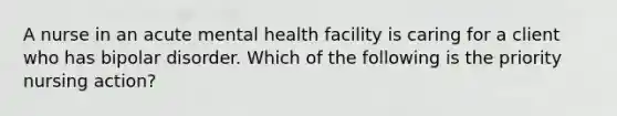 A nurse in an acute mental health facility is caring for a client who has bipolar disorder. Which of the following is the priority nursing action?