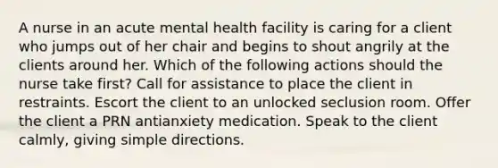 A nurse in an acute mental health facility is caring for a client who jumps out of her chair and begins to shout angrily at the clients around her. Which of the following actions should the nurse take first? Call for assistance to place the client in restraints. Escort the client to an unlocked seclusion room. Offer the client a PRN antianxiety medication. Speak to the client calmly, giving simple directions.