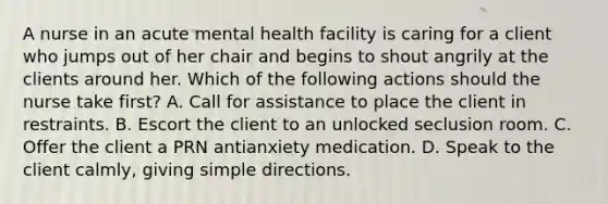 A nurse in an acute mental health facility is caring for a client who jumps out of her chair and begins to shout angrily at the clients around her. Which of the following actions should the nurse take first? A. Call for assistance to place the client in restraints. B. Escort the client to an unlocked seclusion room. C. Offer the client a PRN antianxiety medication. D. Speak to the client calmly, giving simple directions.