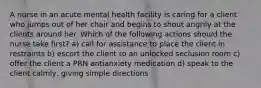 A nurse in an acute mental health facility is caring for a client who jumps out of her chair and begins to shout angrily at the clients around her. Which of the following actions should the nurse take first? a) call for assistance to place the client in restraints b) escort the client to an unlocked seclusion room c) offer the client a PRN antianxiety medication d) speak to the client calmly, giving simple directions