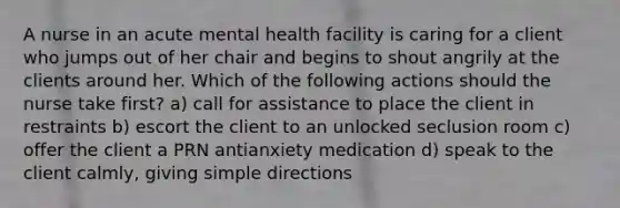 A nurse in an acute mental health facility is caring for a client who jumps out of her chair and begins to shout angrily at the clients around her. Which of the following actions should the nurse take first? a) call for assistance to place the client in restraints b) escort the client to an unlocked seclusion room c) offer the client a PRN antianxiety medication d) speak to the client calmly, giving simple directions