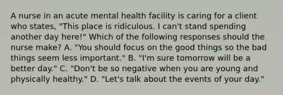 A nurse in an acute mental health facility is caring for a client who states, "This place is ridiculous. I can't stand spending another day here!" Which of the following responses should the nurse make? A. "You should focus on the good things so the bad things seem less important." B. "I'm sure tomorrow will be a better day." C. "Don't be so negative when you are young and physically healthy." D. "Let's talk about the events of your day."