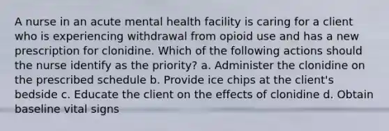 A nurse in an acute mental health facility is caring for a client who is experiencing withdrawal from opioid use and has a new prescription for clonidine. Which of the following actions should the nurse identify as the priority? a. Administer the clonidine on the prescribed schedule b. Provide ice chips at the client's bedside c. Educate the client on the effects of clonidine d. Obtain baseline vital signs