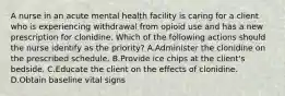 A nurse in an acute mental health facility is caring for a client who is experiencing withdrawal from opioid use and has a new prescription for clonidine. Which of the following actions should the nurse identify as the priority? A.Administer the clonidine on the prescribed schedule. B.Provide ice chips at the client's bedside. C.Educate the client on the effects of clonidine. D.Obtain baseline vital signs