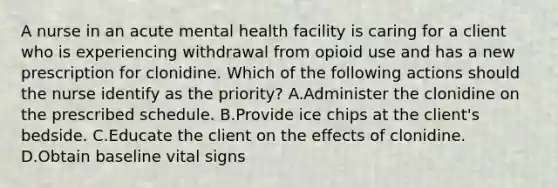 A nurse in an acute mental health facility is caring for a client who is experiencing withdrawal from opioid use and has a new prescription for clonidine. Which of the following actions should the nurse identify as the priority? A.Administer the clonidine on the prescribed schedule. B.Provide ice chips at the client's bedside. C.Educate the client on the effects of clonidine. D.Obtain baseline vital signs