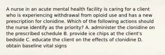 A nurse in an acute mental health facility is caring for a client who is experiencing withdrawal from opioid use and has a new prescription for clonidine. Which of the following actions should the nurse identify as the priority? A. administer the clonidine on the prescribed schedule B. provide ice chips at the client's bedside C. educate the client on the effects of clonidine D. obtain baseline vital signs